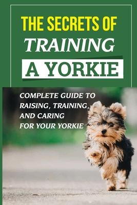 The Secrets Of Training A Yorkie: Complete Guide To Raising, Training, And Caring For Your Yorkie: How You Communicate Effectively With Your Yorkie