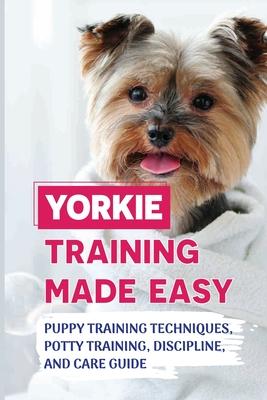 Yorkie Training Made Easy: Puppy Training Techniques, Potty Training, Discipline, And Care Guide: Smart Yorkie Puppy Training Tricks