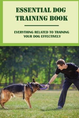 Essential Dog Training Book: Everything Related To Training Your Dog Effectively: All You Need To Train Your Dog In No Time