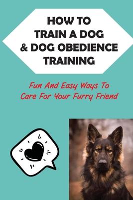 How To Train A Dog & Dog Obedience Training: Fun And Easy Ways To Care For Your Furry Friend: How To Communicate With Your Dog