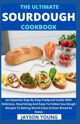 The Ultimate Sourdough Cookbook: An Essential Step By Step Foolproof Guide With Delicious, Nourishing And Easy-To-Follow Sourdough Recipes To Baking W