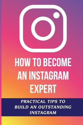 How To Become An Instagram Expert: Practical Tips To Build An Outstanding Instagram: How To Master Instagram