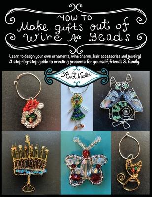 How To Make Gifts Out Of Wire And Beads: Learn to design your own ornaments, wine charms, hair accessories and jewelry! A step-by-step guide to creati