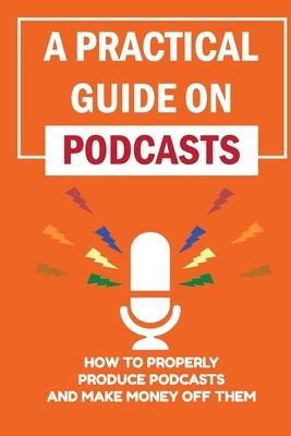 A Practical Guide On Podcasts: How To Properly Produce Podcasts And Make Money Off Them: Launch A Successful Podcasts