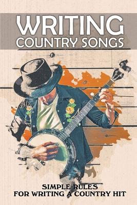 Writing Country Songs: Simple Rules For Writing A Country Hit: Basic Songwriting