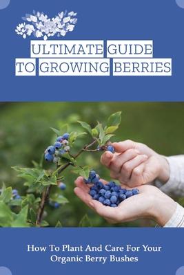 Ultimate Guide To Growing Berries: How To Plant And Care For Your Organic Berry Bushes: Choosing Which Berry Bushes Will Work Best For You