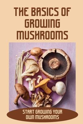 The Basics Of Growing Mushrooms: Start Growing Your Own Mushrooms: Organic Mushroom Farming