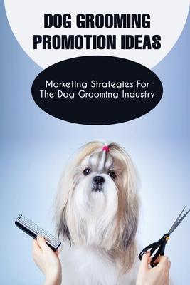 Dog Grooming Promotion Ideas: Marketing Strategies For The Dog Grooming Industry: Dog Grooming Promotion Ideas Book