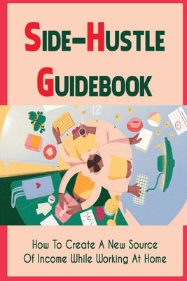 Side-Hustle Guidebook: How To Create A New Source Of Income While Working At Home: Ways To Start A Side-Hustle