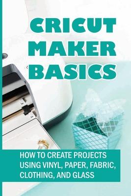 Cricut Maker Basics: How To Create Projects Using Vinyl, Paper, Fabric, Clothing, And Glass: How To Use Design Space