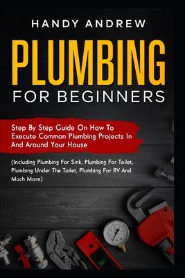 Plumbing For Beginners: Step-By-Step Guide to Execute Plumbing Projects In and Around Your House (Including Plumbing For Sink, Under The Toile