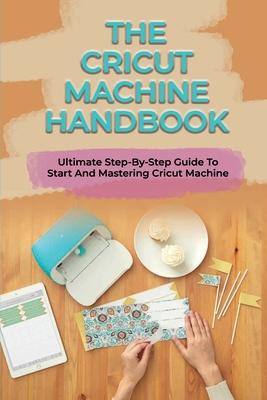 The Cricut Machine Handbook: Ultimate Step-By-Step Guide To Start And Mastering Cricut Machine: How To Turn Cricut Ideas Into Business Products Subscription