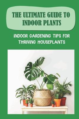 The Ultimate Guide To Indoor Plants: Indoor Gardening Tips For Thriving Houseplants: How To Grow And Care For Indoor Plants