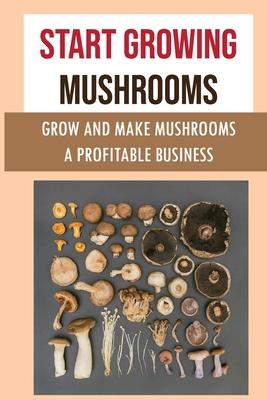 Start Growing Mushrooms: Grow And Make Mushrooms A Profitable Business: Tips For Growing Mushrooms