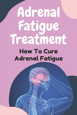 Adrenal Fatigue Treatment: How To Cure Adrenal Fatigue: Treat Your Adrenal Fatigue