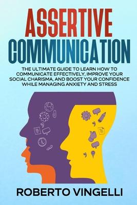 Assertive Communication: The Ultimate Guide to Learn How to Communicate Effectively, Improve your Social Charisma, and Boost your Confidence wh