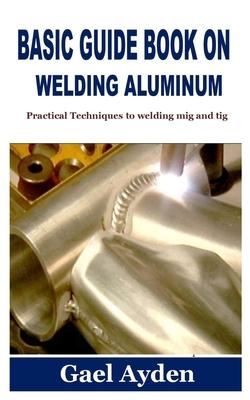 Basic Guide Book on Welding Aluminum: Practical Techniques to welding mig and tig