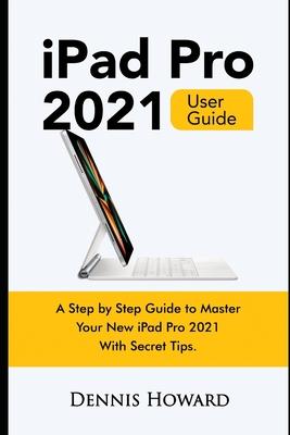 iPad Pro 2021 User Guide: A Step by Step Guide to Master Your New iPad Pro 2021 with Secret Tips