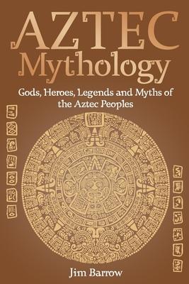 Aztec Mythology: Gods, Heroes, Legends and Myths of the Aztec Peoples