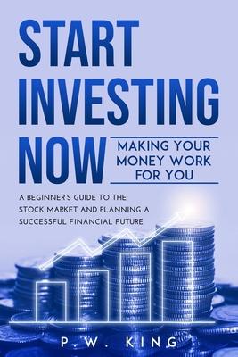 Start Investing Now: Making Your Money Work for You: A Beginner's Guide to the Stock Market and Planning a Successful Financial Future