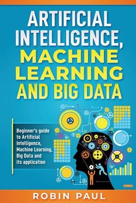 Artificial Intelligence, Machine Learning and Big Data: Beginner's guide to Artificial Intelligence, Machine Learning, Big Data and its application