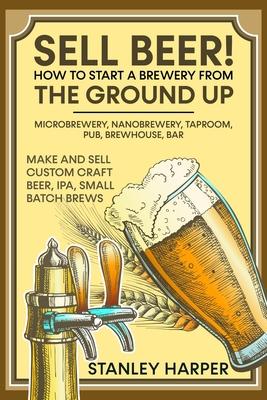 Sell Beer! How to Start a Brewery from the Ground Up: Microbrewery, Nanobrewery, Taproom, Pub, Brewhouse, Bar - Make and Sell Custom Craft Beer, IPA,