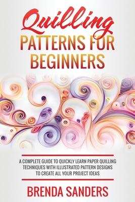 Quilling Patterns For Beginners: A Complete Guide To Quickly Learn Paper Quilling Techniques With Illustrated Pattern Designs To Create All Your Proje