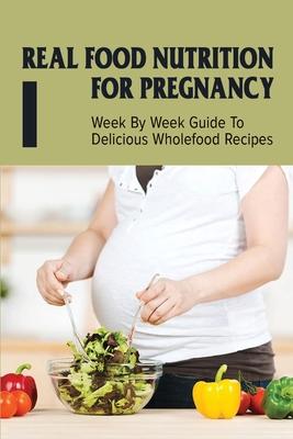 Real Food Nutrition For Pregnancy: Week By Week Guide To Delicious Wholefood Recipes: Have A Healthy Diet In Pregnancy