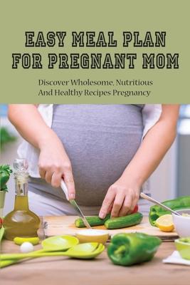 Easy Meal Plan For Pregnant Mom: Discover Wholesome, Nutritious And Healthy Recipes Pregnancy: Pregnancy Nutrition Book