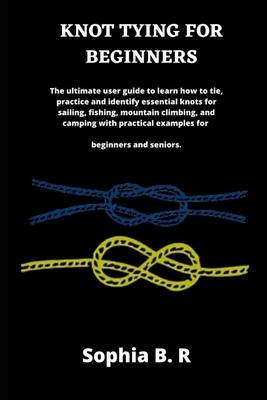 Knot Tying for Beginners: The ultimate user guide to learn how to tie and identify essential knots for sailing, fishing, climbing, and camping w