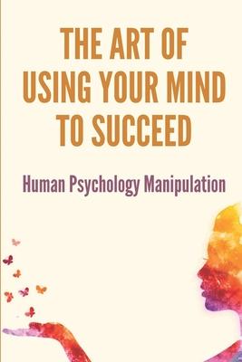 The Art Of Using Your Mind To Succeed: Human Psychology Manipulation: Dark Psychology Book