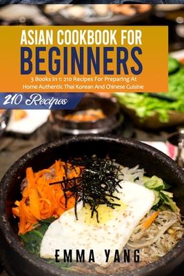 Asian Cookbook For Beginners: 3 Books In 1: 210 Recipes For Preparing At Home Authentic Thai Korean And Chinese Cuisine