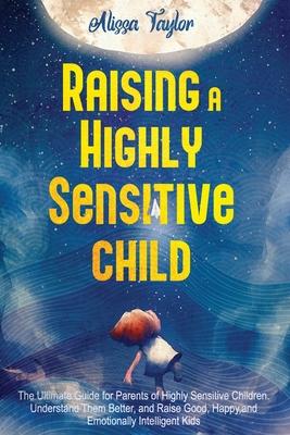 Raising A Highly Sensitive Child: The Ultimate Guide for Parents of Highly Sensitive Children. Understand Them Better, and Raise Good, Happy, and Emot