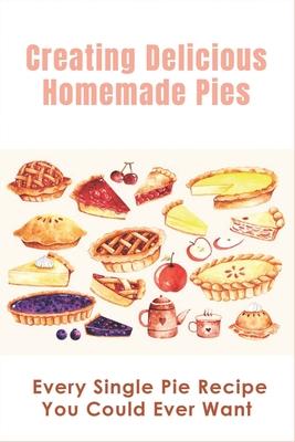 Creating Delicious Homemade Pies: Every Single Pie Recipe You Could Ever Want: Pie Recipes Cookbook