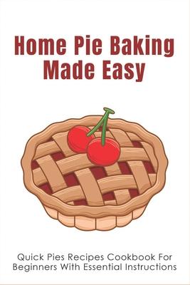 Home Pie Baking Made Easy: Quick Pies Recipes Cookbook For Beginners With Essential Instructions: How To Bake Desserts Pies