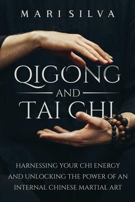 Qigong and Tai Chi: Harnessing Your Chi Energy and Unlocking the Power of an Internal Chinese Martial Art