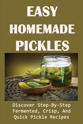 Easy Homemade Pickles: Discover Step-By-Step Fermented, Crisp, And Quick Pickle Recipes: How To Make Pickles Out Of Basically Any Fruit Or Ve