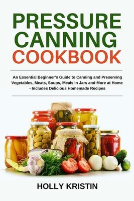 Pressure Canning Cookbook: An Essential Beginner's Guide to Canning and Preserving Vegetables, Meats, Soups, Meals in Jars and More at Home - Inc