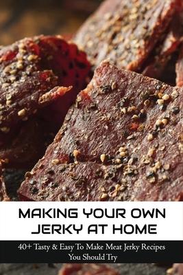 Making Your Own Jerky At Home: 40+ Tasty & Easy To Make Meat Jerky Recipes You Should Try: Homemade Meat Jerky Recipes Book