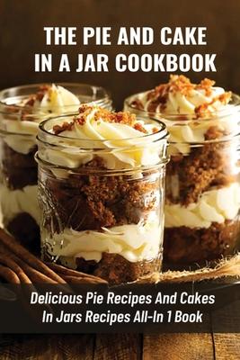 The Pie And Cake In A Jar Cookbook: Delicious Pie Recipes And Cakes In Jars Recipes All-In 1 Book: How To Make Easy Dessert Recipes In Mason Jars