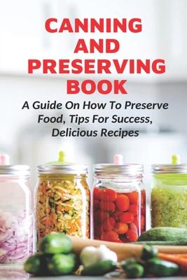 Canning And Preserving Book: A Guide On How To Preserve Food, Tips For Success, Delicious Recipes: Canning Process