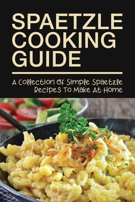 Spaetzle Cooking Guide: A Collection Of Simple Spaetzle Recipes To Make At Home: Types Of Spaetzle You Can Prepare At Home