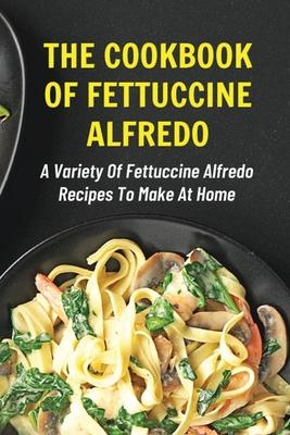 The Cookbook Of Fettuccine Alfredo: A Variety Of Fettuccine Alfredo Recipes To Make At Home: What Are The Steps In Cooking Fettuccine Alfredo