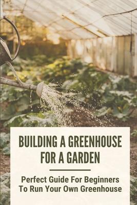 Building A Greenhouse For A Garden: Perfect Guide For Beginners To Run Your Own Greenhouse: How To Build A Greenhouse In Detail