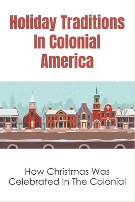 Holiday Traditions In Colonial America: How Christmas Was Celebrated In The Colonial: How Was Christmas Celebrated In The Past