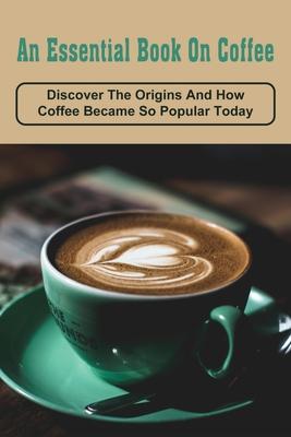 An Essential Book On Coffee: Discover The Origins And How Coffee Became So Popular Today: Coffee & Tea Books