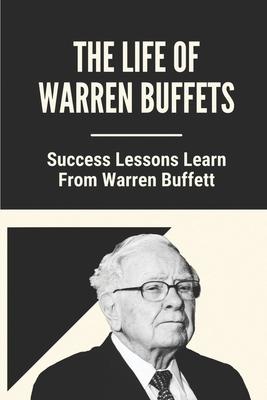 The Life Of Warren Buffets: Success Lessons Learn From Warren Buffett: Business Lessons Of Warren Buffett