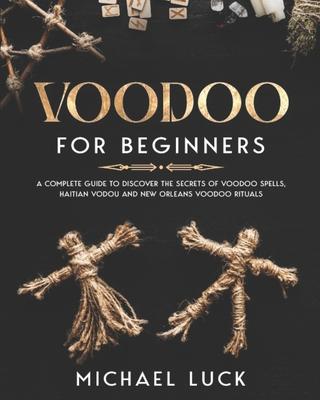 Voodoo for Beginners: A Complete Guide to Discover the Secrets of Voodoo Spells, Haitian Vodou and New Orleans Voodoo Rituals