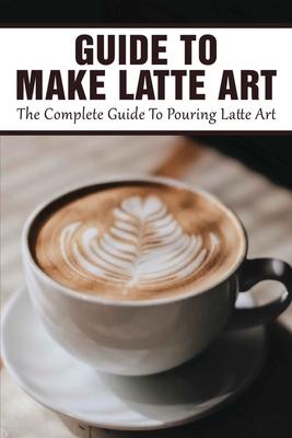 Guide To Make Latte Art: The Complete Guide To Pouring Latte Art: Etching Latte Art Guide