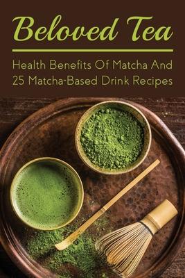 Beloved Tea: Health Benefits Of Matcha And 25 Matcha-Based Drink Recipes: The Amazing Health Benefits Of Matcha